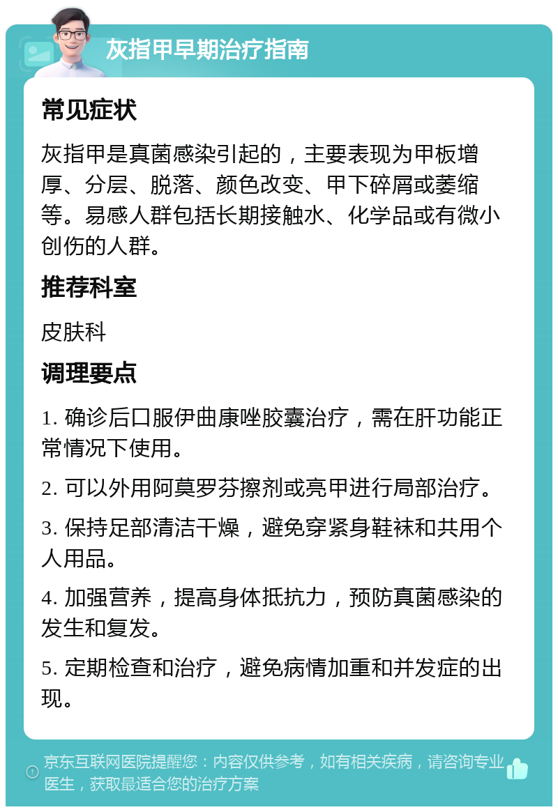 灰指甲早期治疗指南 常见症状 灰指甲是真菌感染引起的，主要表现为甲板增厚、分层、脱落、颜色改变、甲下碎屑或萎缩等。易感人群包括长期接触水、化学品或有微小创伤的人群。 推荐科室 皮肤科 调理要点 1. 确诊后口服伊曲康唑胶囊治疗，需在肝功能正常情况下使用。 2. 可以外用阿莫罗芬擦剂或亮甲进行局部治疗。 3. 保持足部清洁干燥，避免穿紧身鞋袜和共用个人用品。 4. 加强营养，提高身体抵抗力，预防真菌感染的发生和复发。 5. 定期检查和治疗，避免病情加重和并发症的出现。