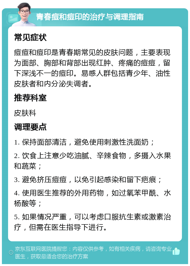 青春痘和痘印的治疗与调理指南 常见症状 痘痘和痘印是青春期常见的皮肤问题，主要表现为面部、胸部和背部出现红肿、疼痛的痘痘，留下深浅不一的痘印。易感人群包括青少年、油性皮肤者和内分泌失调者。 推荐科室 皮肤科 调理要点 1. 保持面部清洁，避免使用刺激性洗面奶； 2. 饮食上注意少吃油腻、辛辣食物，多摄入水果和蔬菜； 3. 避免挤压痘痘，以免引起感染和留下疤痕； 4. 使用医生推荐的外用药物，如过氧苯甲酰、水杨酸等； 5. 如果情况严重，可以考虑口服抗生素或激素治疗，但需在医生指导下进行。