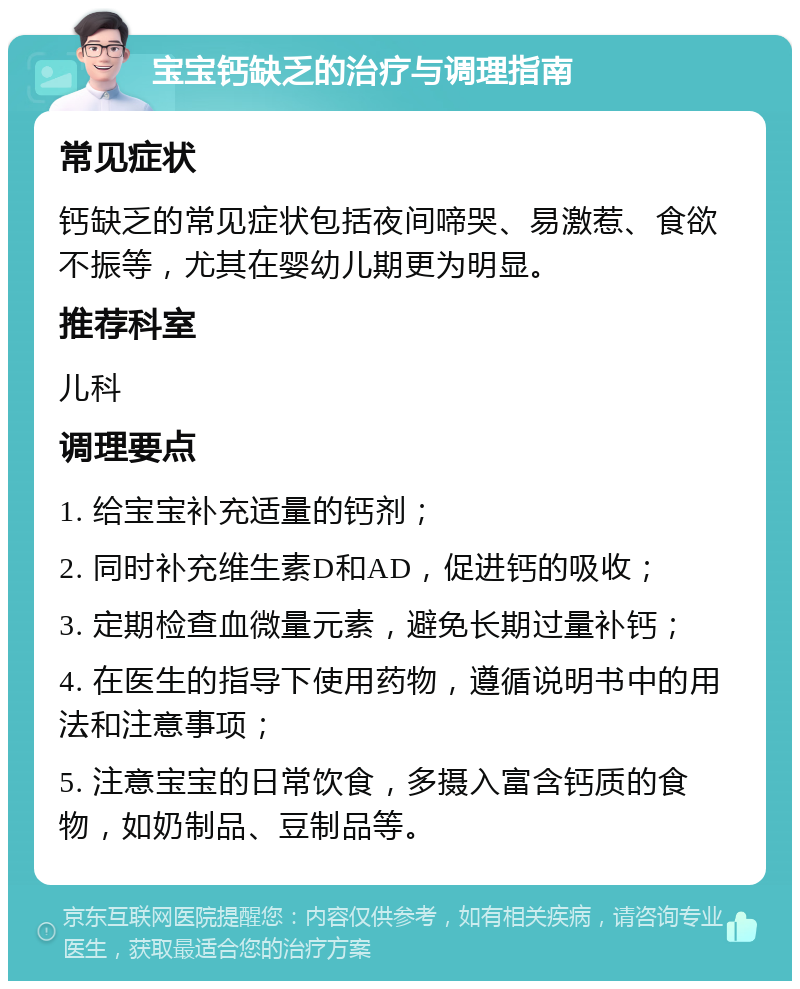 宝宝钙缺乏的治疗与调理指南 常见症状 钙缺乏的常见症状包括夜间啼哭、易激惹、食欲不振等，尤其在婴幼儿期更为明显。 推荐科室 儿科 调理要点 1. 给宝宝补充适量的钙剂； 2. 同时补充维生素D和AD，促进钙的吸收； 3. 定期检查血微量元素，避免长期过量补钙； 4. 在医生的指导下使用药物，遵循说明书中的用法和注意事项； 5. 注意宝宝的日常饮食，多摄入富含钙质的食物，如奶制品、豆制品等。