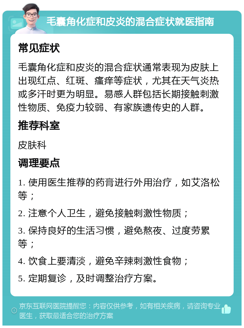 毛囊角化症和皮炎的混合症状就医指南 常见症状 毛囊角化症和皮炎的混合症状通常表现为皮肤上出现红点、红斑、瘙痒等症状，尤其在天气炎热或多汗时更为明显。易感人群包括长期接触刺激性物质、免疫力较弱、有家族遗传史的人群。 推荐科室 皮肤科 调理要点 1. 使用医生推荐的药膏进行外用治疗，如艾洛松等； 2. 注意个人卫生，避免接触刺激性物质； 3. 保持良好的生活习惯，避免熬夜、过度劳累等； 4. 饮食上要清淡，避免辛辣刺激性食物； 5. 定期复诊，及时调整治疗方案。