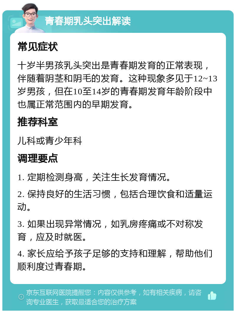 青春期乳头突出解读 常见症状 十岁半男孩乳头突出是青春期发育的正常表现，伴随着阴茎和阴毛的发育。这种现象多见于12~13岁男孩，但在10至14岁的青春期发育年龄阶段中也属正常范围内的早期发育。 推荐科室 儿科或青少年科 调理要点 1. 定期检测身高，关注生长发育情况。 2. 保持良好的生活习惯，包括合理饮食和适量运动。 3. 如果出现异常情况，如乳房疼痛或不对称发育，应及时就医。 4. 家长应给予孩子足够的支持和理解，帮助他们顺利度过青春期。