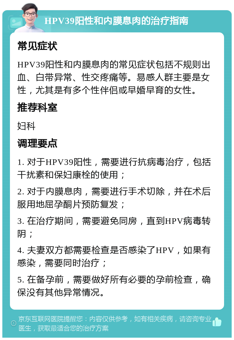 HPV39阳性和内膜息肉的治疗指南 常见症状 HPV39阳性和内膜息肉的常见症状包括不规则出血、白带异常、性交疼痛等。易感人群主要是女性，尤其是有多个性伴侣或早婚早育的女性。 推荐科室 妇科 调理要点 1. 对于HPV39阳性，需要进行抗病毒治疗，包括干扰素和保妇康栓的使用； 2. 对于内膜息肉，需要进行手术切除，并在术后服用地屈孕酮片预防复发； 3. 在治疗期间，需要避免同房，直到HPV病毒转阴； 4. 夫妻双方都需要检查是否感染了HPV，如果有感染，需要同时治疗； 5. 在备孕前，需要做好所有必要的孕前检查，确保没有其他异常情况。