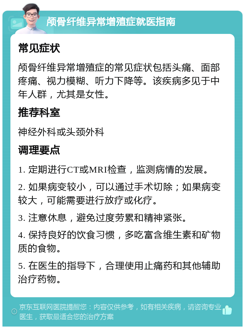 颅骨纤维异常增殖症就医指南 常见症状 颅骨纤维异常增殖症的常见症状包括头痛、面部疼痛、视力模糊、听力下降等。该疾病多见于中年人群，尤其是女性。 推荐科室 神经外科或头颈外科 调理要点 1. 定期进行CT或MRI检查，监测病情的发展。 2. 如果病变较小，可以通过手术切除；如果病变较大，可能需要进行放疗或化疗。 3. 注意休息，避免过度劳累和精神紧张。 4. 保持良好的饮食习惯，多吃富含维生素和矿物质的食物。 5. 在医生的指导下，合理使用止痛药和其他辅助治疗药物。