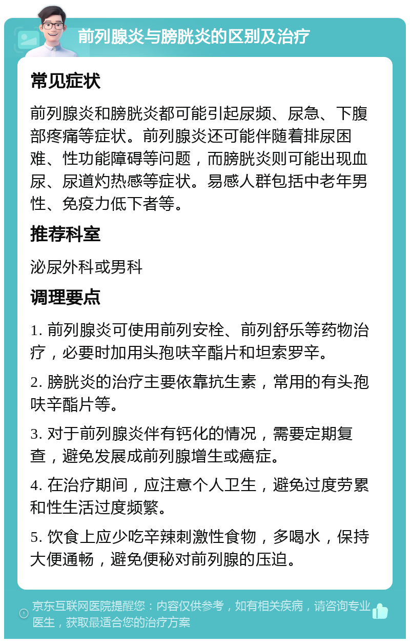 前列腺炎与膀胱炎的区别及治疗 常见症状 前列腺炎和膀胱炎都可能引起尿频、尿急、下腹部疼痛等症状。前列腺炎还可能伴随着排尿困难、性功能障碍等问题，而膀胱炎则可能出现血尿、尿道灼热感等症状。易感人群包括中老年男性、免疫力低下者等。 推荐科室 泌尿外科或男科 调理要点 1. 前列腺炎可使用前列安栓、前列舒乐等药物治疗，必要时加用头孢呋辛酯片和坦索罗辛。 2. 膀胱炎的治疗主要依靠抗生素，常用的有头孢呋辛酯片等。 3. 对于前列腺炎伴有钙化的情况，需要定期复查，避免发展成前列腺增生或癌症。 4. 在治疗期间，应注意个人卫生，避免过度劳累和性生活过度频繁。 5. 饮食上应少吃辛辣刺激性食物，多喝水，保持大便通畅，避免便秘对前列腺的压迫。