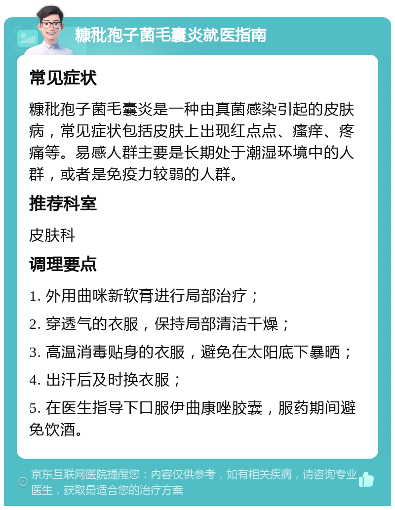 糠秕孢子菌毛囊炎就医指南 常见症状 糠秕孢子菌毛囊炎是一种由真菌感染引起的皮肤病，常见症状包括皮肤上出现红点点、瘙痒、疼痛等。易感人群主要是长期处于潮湿环境中的人群，或者是免疫力较弱的人群。 推荐科室 皮肤科 调理要点 1. 外用曲咪新软膏进行局部治疗； 2. 穿透气的衣服，保持局部清洁干燥； 3. 高温消毒贴身的衣服，避免在太阳底下暴晒； 4. 出汗后及时换衣服； 5. 在医生指导下口服伊曲康唑胶囊，服药期间避免饮酒。