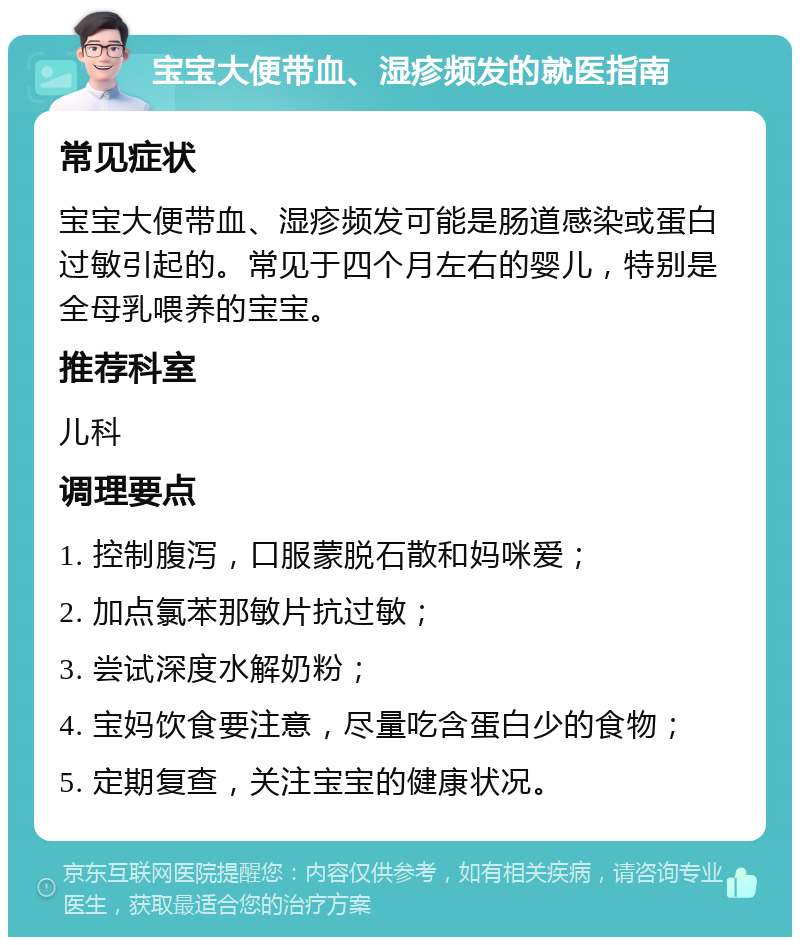 宝宝大便带血、湿疹频发的就医指南 常见症状 宝宝大便带血、湿疹频发可能是肠道感染或蛋白过敏引起的。常见于四个月左右的婴儿，特别是全母乳喂养的宝宝。 推荐科室 儿科 调理要点 1. 控制腹泻，口服蒙脱石散和妈咪爱； 2. 加点氯苯那敏片抗过敏； 3. 尝试深度水解奶粉； 4. 宝妈饮食要注意，尽量吃含蛋白少的食物； 5. 定期复查，关注宝宝的健康状况。