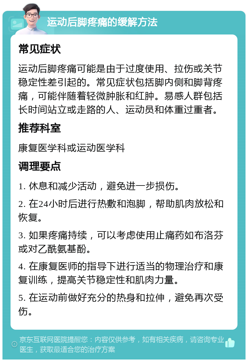 运动后脚疼痛的缓解方法 常见症状 运动后脚疼痛可能是由于过度使用、拉伤或关节稳定性差引起的。常见症状包括脚内侧和脚背疼痛，可能伴随着轻微肿胀和红肿。易感人群包括长时间站立或走路的人、运动员和体重过重者。 推荐科室 康复医学科或运动医学科 调理要点 1. 休息和减少活动，避免进一步损伤。 2. 在24小时后进行热敷和泡脚，帮助肌肉放松和恢复。 3. 如果疼痛持续，可以考虑使用止痛药如布洛芬或对乙酰氨基酚。 4. 在康复医师的指导下进行适当的物理治疗和康复训练，提高关节稳定性和肌肉力量。 5. 在运动前做好充分的热身和拉伸，避免再次受伤。