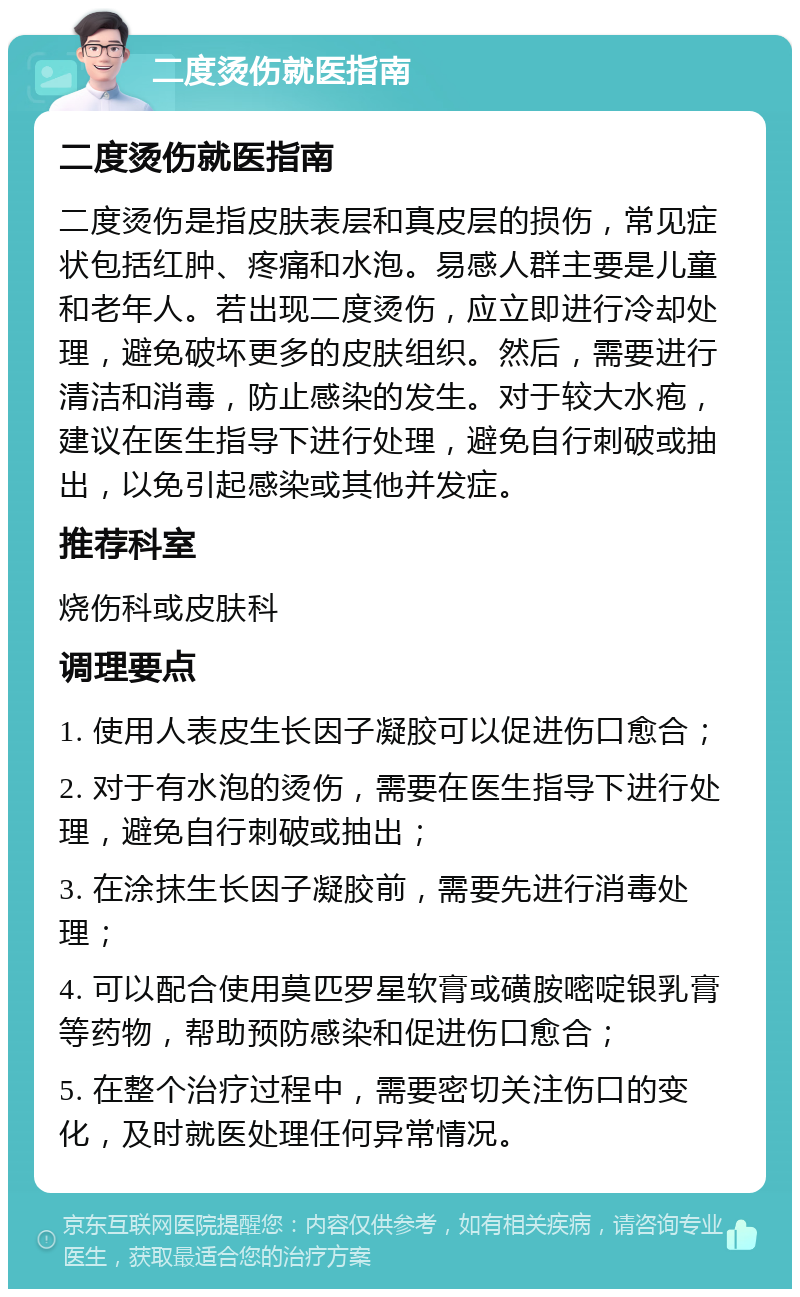 二度烫伤就医指南 二度烫伤就医指南 二度烫伤是指皮肤表层和真皮层的损伤，常见症状包括红肿、疼痛和水泡。易感人群主要是儿童和老年人。若出现二度烫伤，应立即进行冷却处理，避免破坏更多的皮肤组织。然后，需要进行清洁和消毒，防止感染的发生。对于较大水疱，建议在医生指导下进行处理，避免自行刺破或抽出，以免引起感染或其他并发症。 推荐科室 烧伤科或皮肤科 调理要点 1. 使用人表皮生长因子凝胶可以促进伤口愈合； 2. 对于有水泡的烫伤，需要在医生指导下进行处理，避免自行刺破或抽出； 3. 在涂抹生长因子凝胶前，需要先进行消毒处理； 4. 可以配合使用莫匹罗星软膏或磺胺嘧啶银乳膏等药物，帮助预防感染和促进伤口愈合； 5. 在整个治疗过程中，需要密切关注伤口的变化，及时就医处理任何异常情况。