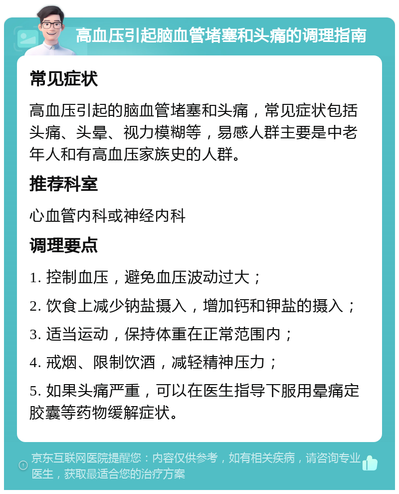 高血压引起脑血管堵塞和头痛的调理指南 常见症状 高血压引起的脑血管堵塞和头痛，常见症状包括头痛、头晕、视力模糊等，易感人群主要是中老年人和有高血压家族史的人群。 推荐科室 心血管内科或神经内科 调理要点 1. 控制血压，避免血压波动过大； 2. 饮食上减少钠盐摄入，增加钙和钾盐的摄入； 3. 适当运动，保持体重在正常范围内； 4. 戒烟、限制饮酒，减轻精神压力； 5. 如果头痛严重，可以在医生指导下服用晕痛定胶囊等药物缓解症状。