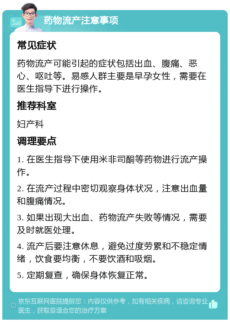 药物流产注意事项 常见症状 药物流产可能引起的症状包括出血、腹痛、恶心、呕吐等。易感人群主要是早孕女性，需要在医生指导下进行操作。 推荐科室 妇产科 调理要点 1. 在医生指导下使用米非司酮等药物进行流产操作。 2. 在流产过程中密切观察身体状况，注意出血量和腹痛情况。 3. 如果出现大出血、药物流产失败等情况，需要及时就医处理。 4. 流产后要注意休息，避免过度劳累和不稳定情绪，饮食要均衡，不要饮酒和吸烟。 5. 定期复查，确保身体恢复正常。