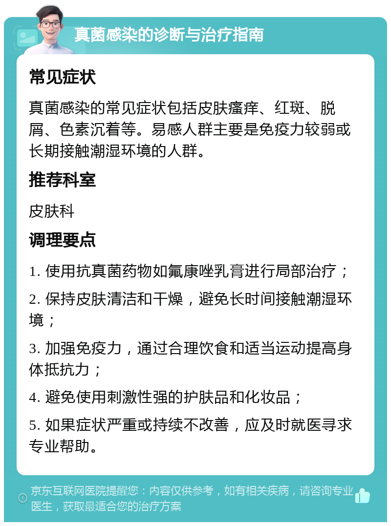 真菌感染的诊断与治疗指南 常见症状 真菌感染的常见症状包括皮肤瘙痒、红斑、脱屑、色素沉着等。易感人群主要是免疫力较弱或长期接触潮湿环境的人群。 推荐科室 皮肤科 调理要点 1. 使用抗真菌药物如氟康唑乳膏进行局部治疗； 2. 保持皮肤清洁和干燥，避免长时间接触潮湿环境； 3. 加强免疫力，通过合理饮食和适当运动提高身体抵抗力； 4. 避免使用刺激性强的护肤品和化妆品； 5. 如果症状严重或持续不改善，应及时就医寻求专业帮助。