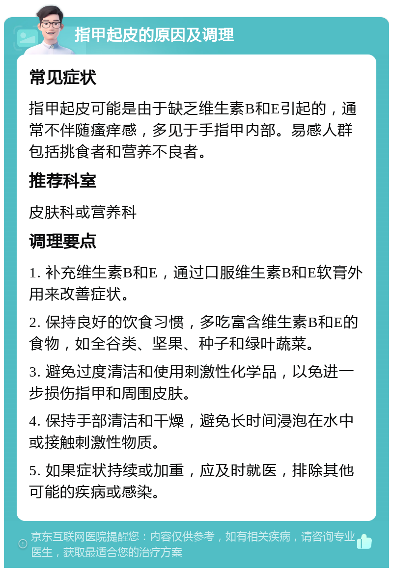 指甲起皮的原因及调理 常见症状 指甲起皮可能是由于缺乏维生素B和E引起的，通常不伴随瘙痒感，多见于手指甲内部。易感人群包括挑食者和营养不良者。 推荐科室 皮肤科或营养科 调理要点 1. 补充维生素B和E，通过口服维生素B和E软膏外用来改善症状。 2. 保持良好的饮食习惯，多吃富含维生素B和E的食物，如全谷类、坚果、种子和绿叶蔬菜。 3. 避免过度清洁和使用刺激性化学品，以免进一步损伤指甲和周围皮肤。 4. 保持手部清洁和干燥，避免长时间浸泡在水中或接触刺激性物质。 5. 如果症状持续或加重，应及时就医，排除其他可能的疾病或感染。