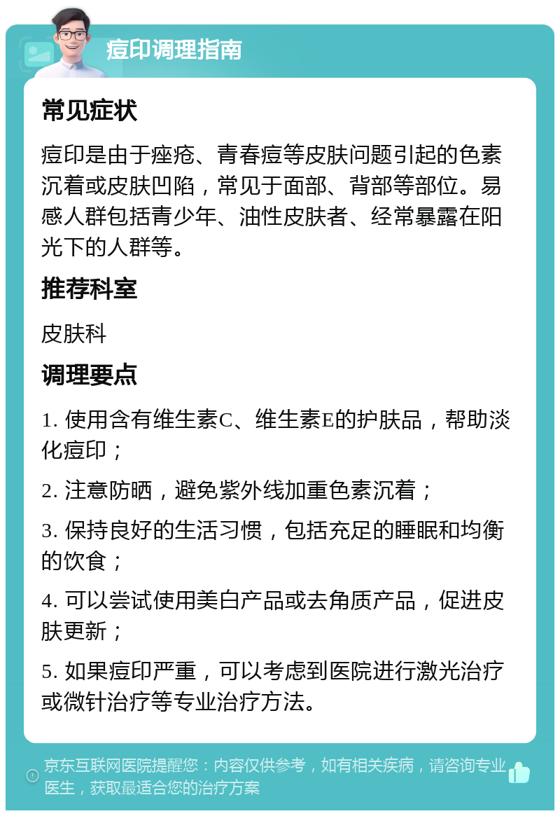 痘印调理指南 常见症状 痘印是由于痤疮、青春痘等皮肤问题引起的色素沉着或皮肤凹陷，常见于面部、背部等部位。易感人群包括青少年、油性皮肤者、经常暴露在阳光下的人群等。 推荐科室 皮肤科 调理要点 1. 使用含有维生素C、维生素E的护肤品，帮助淡化痘印； 2. 注意防晒，避免紫外线加重色素沉着； 3. 保持良好的生活习惯，包括充足的睡眠和均衡的饮食； 4. 可以尝试使用美白产品或去角质产品，促进皮肤更新； 5. 如果痘印严重，可以考虑到医院进行激光治疗或微针治疗等专业治疗方法。