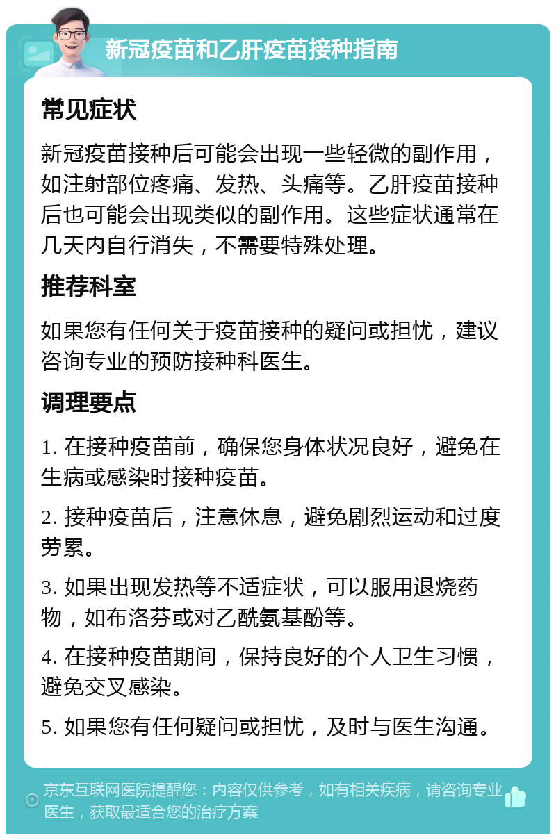 新冠疫苗和乙肝疫苗接种指南 常见症状 新冠疫苗接种后可能会出现一些轻微的副作用，如注射部位疼痛、发热、头痛等。乙肝疫苗接种后也可能会出现类似的副作用。这些症状通常在几天内自行消失，不需要特殊处理。 推荐科室 如果您有任何关于疫苗接种的疑问或担忧，建议咨询专业的预防接种科医生。 调理要点 1. 在接种疫苗前，确保您身体状况良好，避免在生病或感染时接种疫苗。 2. 接种疫苗后，注意休息，避免剧烈运动和过度劳累。 3. 如果出现发热等不适症状，可以服用退烧药物，如布洛芬或对乙酰氨基酚等。 4. 在接种疫苗期间，保持良好的个人卫生习惯，避免交叉感染。 5. 如果您有任何疑问或担忧，及时与医生沟通。