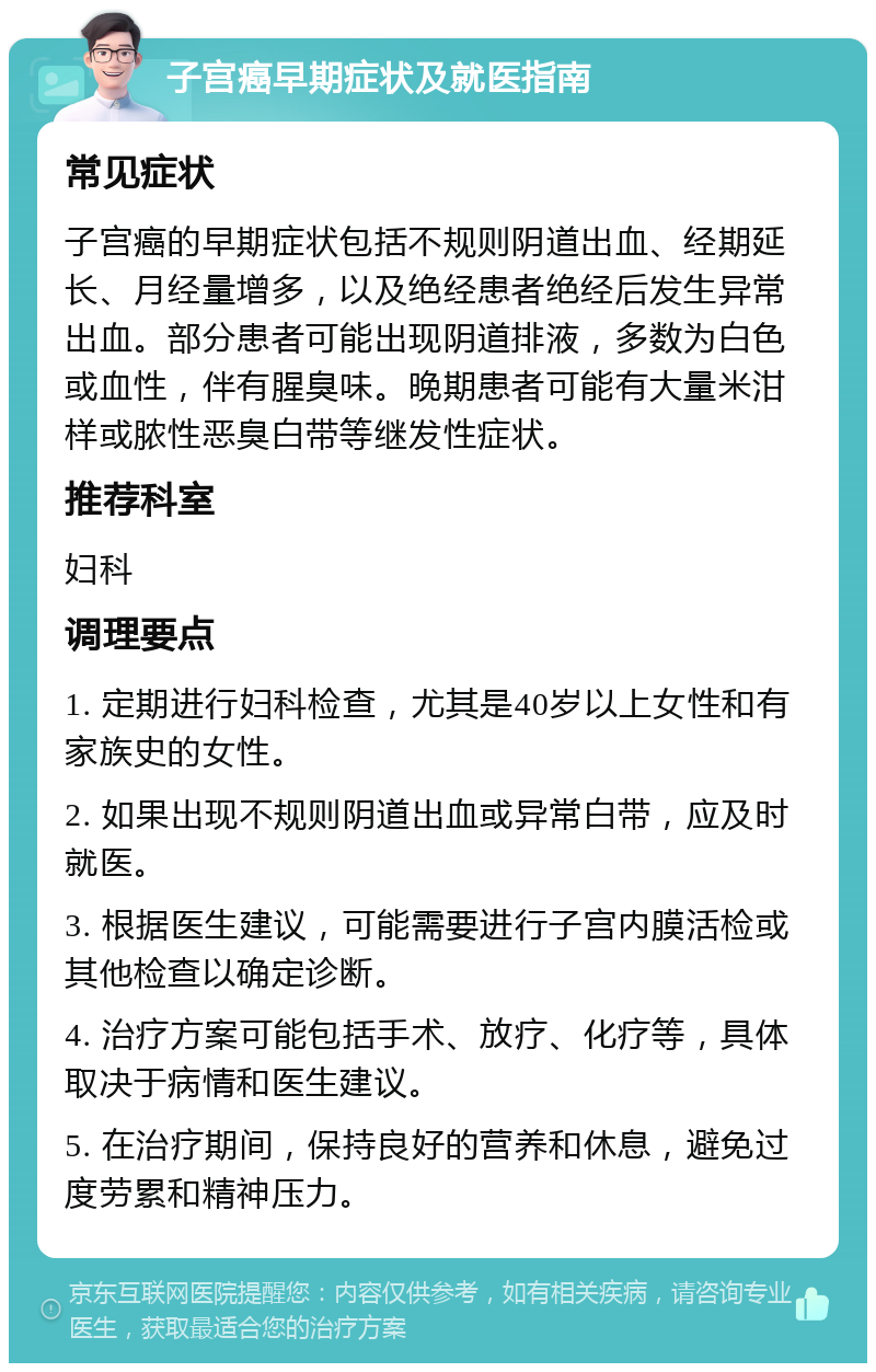 子宫癌早期症状及就医指南 常见症状 子宫癌的早期症状包括不规则阴道出血、经期延长、月经量增多，以及绝经患者绝经后发生异常出血。部分患者可能出现阴道排液，多数为白色或血性，伴有腥臭味。晚期患者可能有大量米泔样或脓性恶臭白带等继发性症状。 推荐科室 妇科 调理要点 1. 定期进行妇科检查，尤其是40岁以上女性和有家族史的女性。 2. 如果出现不规则阴道出血或异常白带，应及时就医。 3. 根据医生建议，可能需要进行子宫内膜活检或其他检查以确定诊断。 4. 治疗方案可能包括手术、放疗、化疗等，具体取决于病情和医生建议。 5. 在治疗期间，保持良好的营养和休息，避免过度劳累和精神压力。