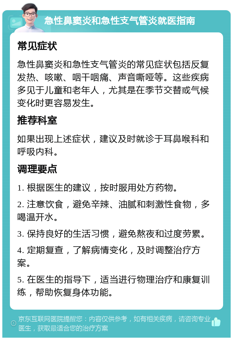 急性鼻窦炎和急性支气管炎就医指南 常见症状 急性鼻窦炎和急性支气管炎的常见症状包括反复发热、咳嗽、咽干咽痛、声音嘶哑等。这些疾病多见于儿童和老年人，尤其是在季节交替或气候变化时更容易发生。 推荐科室 如果出现上述症状，建议及时就诊于耳鼻喉科和呼吸内科。 调理要点 1. 根据医生的建议，按时服用处方药物。 2. 注意饮食，避免辛辣、油腻和刺激性食物，多喝温开水。 3. 保持良好的生活习惯，避免熬夜和过度劳累。 4. 定期复查，了解病情变化，及时调整治疗方案。 5. 在医生的指导下，适当进行物理治疗和康复训练，帮助恢复身体功能。