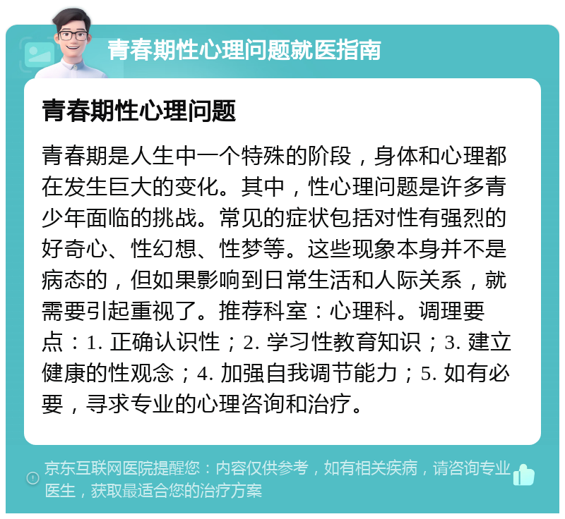 青春期性心理问题就医指南 青春期性心理问题 青春期是人生中一个特殊的阶段，身体和心理都在发生巨大的变化。其中，性心理问题是许多青少年面临的挑战。常见的症状包括对性有强烈的好奇心、性幻想、性梦等。这些现象本身并不是病态的，但如果影响到日常生活和人际关系，就需要引起重视了。推荐科室：心理科。调理要点：1. 正确认识性；2. 学习性教育知识；3. 建立健康的性观念；4. 加强自我调节能力；5. 如有必要，寻求专业的心理咨询和治疗。