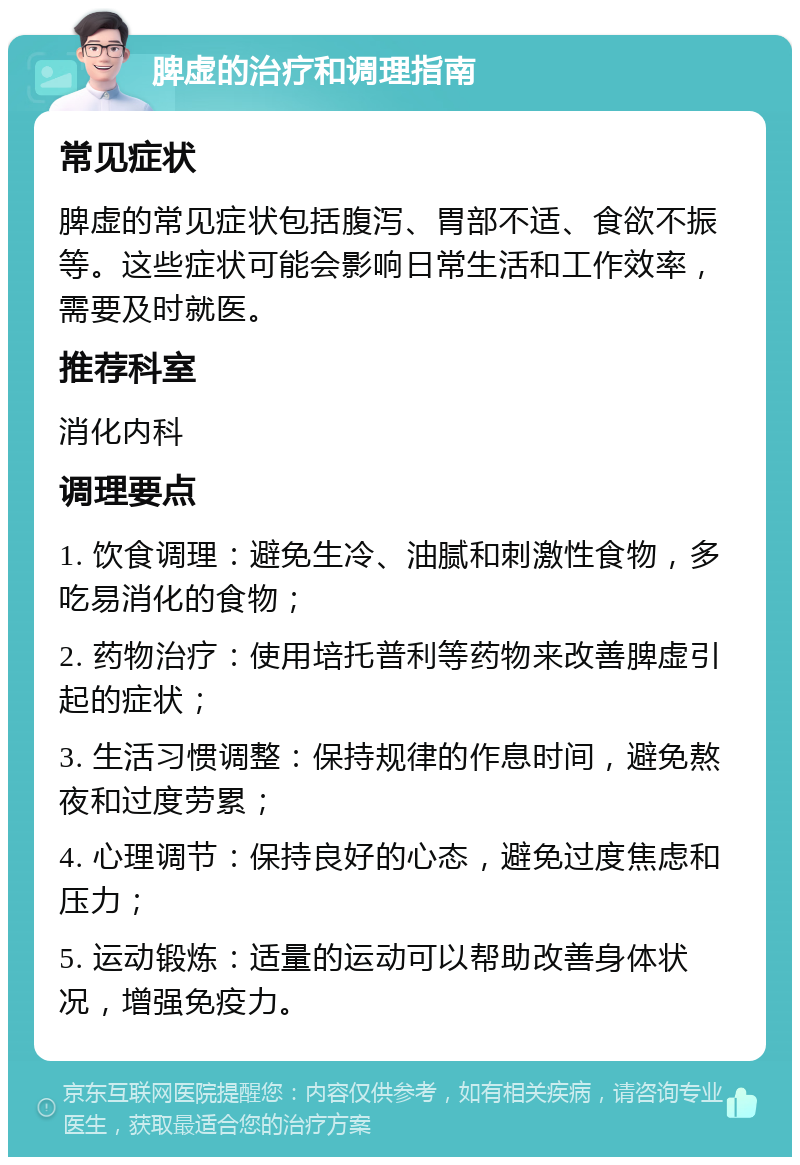 脾虚的治疗和调理指南 常见症状 脾虚的常见症状包括腹泻、胃部不适、食欲不振等。这些症状可能会影响日常生活和工作效率，需要及时就医。 推荐科室 消化内科 调理要点 1. 饮食调理：避免生冷、油腻和刺激性食物，多吃易消化的食物； 2. 药物治疗：使用培托普利等药物来改善脾虚引起的症状； 3. 生活习惯调整：保持规律的作息时间，避免熬夜和过度劳累； 4. 心理调节：保持良好的心态，避免过度焦虑和压力； 5. 运动锻炼：适量的运动可以帮助改善身体状况，增强免疫力。