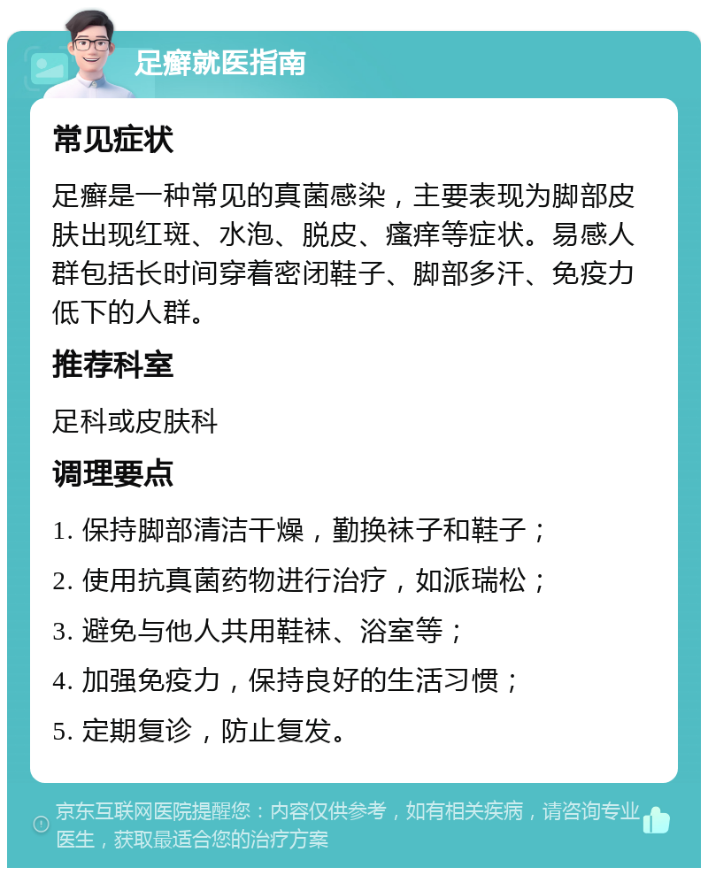 足癣就医指南 常见症状 足癣是一种常见的真菌感染，主要表现为脚部皮肤出现红斑、水泡、脱皮、瘙痒等症状。易感人群包括长时间穿着密闭鞋子、脚部多汗、免疫力低下的人群。 推荐科室 足科或皮肤科 调理要点 1. 保持脚部清洁干燥，勤换袜子和鞋子； 2. 使用抗真菌药物进行治疗，如派瑞松； 3. 避免与他人共用鞋袜、浴室等； 4. 加强免疫力，保持良好的生活习惯； 5. 定期复诊，防止复发。