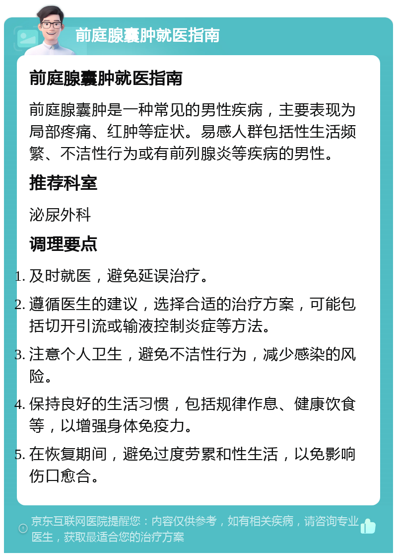 前庭腺囊肿就医指南 前庭腺囊肿就医指南 前庭腺囊肿是一种常见的男性疾病，主要表现为局部疼痛、红肿等症状。易感人群包括性生活频繁、不洁性行为或有前列腺炎等疾病的男性。 推荐科室 泌尿外科 调理要点 及时就医，避免延误治疗。 遵循医生的建议，选择合适的治疗方案，可能包括切开引流或输液控制炎症等方法。 注意个人卫生，避免不洁性行为，减少感染的风险。 保持良好的生活习惯，包括规律作息、健康饮食等，以增强身体免疫力。 在恢复期间，避免过度劳累和性生活，以免影响伤口愈合。