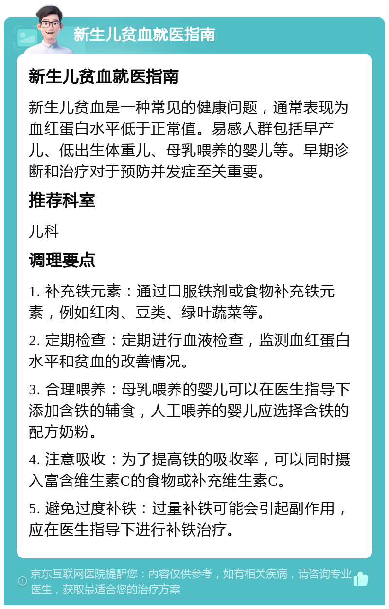 新生儿贫血就医指南 新生儿贫血就医指南 新生儿贫血是一种常见的健康问题，通常表现为血红蛋白水平低于正常值。易感人群包括早产儿、低出生体重儿、母乳喂养的婴儿等。早期诊断和治疗对于预防并发症至关重要。 推荐科室 儿科 调理要点 1. 补充铁元素：通过口服铁剂或食物补充铁元素，例如红肉、豆类、绿叶蔬菜等。 2. 定期检查：定期进行血液检查，监测血红蛋白水平和贫血的改善情况。 3. 合理喂养：母乳喂养的婴儿可以在医生指导下添加含铁的辅食，人工喂养的婴儿应选择含铁的配方奶粉。 4. 注意吸收：为了提高铁的吸收率，可以同时摄入富含维生素C的食物或补充维生素C。 5. 避免过度补铁：过量补铁可能会引起副作用，应在医生指导下进行补铁治疗。