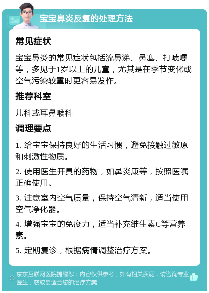 宝宝鼻炎反复的处理方法 常见症状 宝宝鼻炎的常见症状包括流鼻涕、鼻塞、打喷嚏等，多见于1岁以上的儿童，尤其是在季节变化或空气污染较重时更容易发作。 推荐科室 儿科或耳鼻喉科 调理要点 1. 给宝宝保持良好的生活习惯，避免接触过敏原和刺激性物质。 2. 使用医生开具的药物，如鼻炎康等，按照医嘱正确使用。 3. 注意室内空气质量，保持空气清新，适当使用空气净化器。 4. 增强宝宝的免疫力，适当补充维生素C等营养素。 5. 定期复诊，根据病情调整治疗方案。