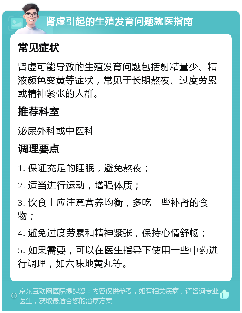 肾虚引起的生殖发育问题就医指南 常见症状 肾虚可能导致的生殖发育问题包括射精量少、精液颜色变黄等症状，常见于长期熬夜、过度劳累或精神紧张的人群。 推荐科室 泌尿外科或中医科 调理要点 1. 保证充足的睡眠，避免熬夜； 2. 适当进行运动，增强体质； 3. 饮食上应注意营养均衡，多吃一些补肾的食物； 4. 避免过度劳累和精神紧张，保持心情舒畅； 5. 如果需要，可以在医生指导下使用一些中药进行调理，如六味地黄丸等。