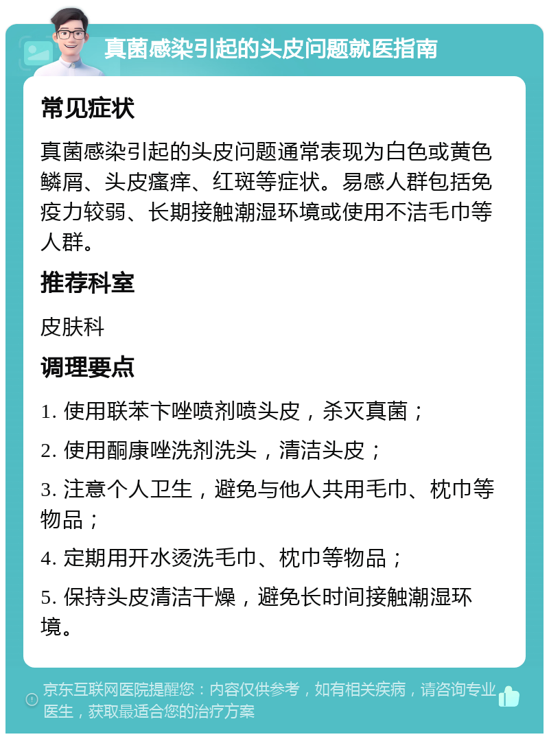 真菌感染引起的头皮问题就医指南 常见症状 真菌感染引起的头皮问题通常表现为白色或黄色鳞屑、头皮瘙痒、红斑等症状。易感人群包括免疫力较弱、长期接触潮湿环境或使用不洁毛巾等人群。 推荐科室 皮肤科 调理要点 1. 使用联苯卞唑喷剂喷头皮，杀灭真菌； 2. 使用酮康唑洗剂洗头，清洁头皮； 3. 注意个人卫生，避免与他人共用毛巾、枕巾等物品； 4. 定期用开水烫洗毛巾、枕巾等物品； 5. 保持头皮清洁干燥，避免长时间接触潮湿环境。