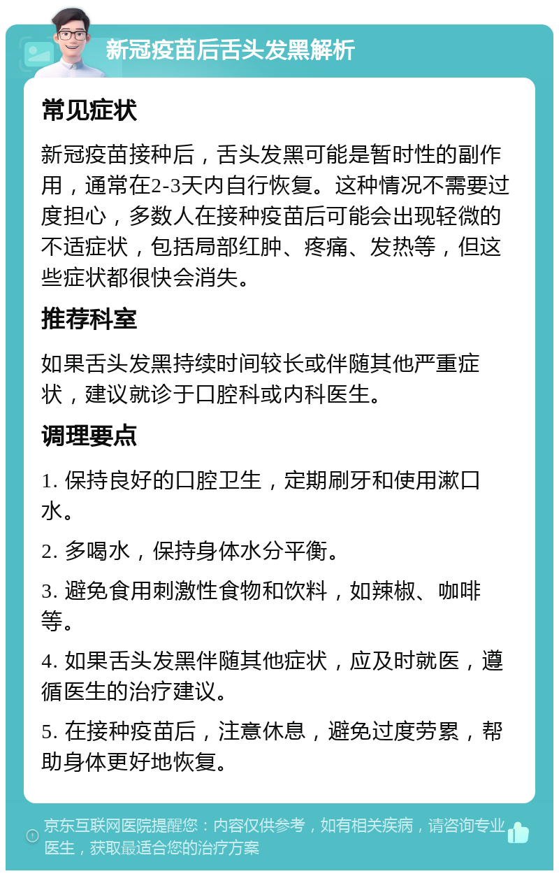 新冠疫苗后舌头发黑解析 常见症状 新冠疫苗接种后，舌头发黑可能是暂时性的副作用，通常在2-3天内自行恢复。这种情况不需要过度担心，多数人在接种疫苗后可能会出现轻微的不适症状，包括局部红肿、疼痛、发热等，但这些症状都很快会消失。 推荐科室 如果舌头发黑持续时间较长或伴随其他严重症状，建议就诊于口腔科或内科医生。 调理要点 1. 保持良好的口腔卫生，定期刷牙和使用漱口水。 2. 多喝水，保持身体水分平衡。 3. 避免食用刺激性食物和饮料，如辣椒、咖啡等。 4. 如果舌头发黑伴随其他症状，应及时就医，遵循医生的治疗建议。 5. 在接种疫苗后，注意休息，避免过度劳累，帮助身体更好地恢复。