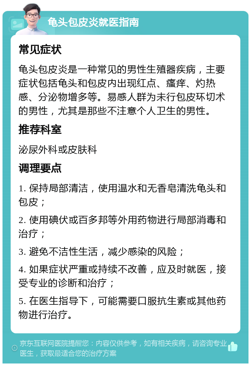 龟头包皮炎就医指南 常见症状 龟头包皮炎是一种常见的男性生殖器疾病，主要症状包括龟头和包皮内出现红点、瘙痒、灼热感、分泌物增多等。易感人群为未行包皮环切术的男性，尤其是那些不注意个人卫生的男性。 推荐科室 泌尿外科或皮肤科 调理要点 1. 保持局部清洁，使用温水和无香皂清洗龟头和包皮； 2. 使用碘伏或百多邦等外用药物进行局部消毒和治疗； 3. 避免不洁性生活，减少感染的风险； 4. 如果症状严重或持续不改善，应及时就医，接受专业的诊断和治疗； 5. 在医生指导下，可能需要口服抗生素或其他药物进行治疗。