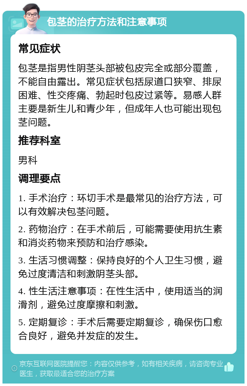 包茎的治疗方法和注意事项 常见症状 包茎是指男性阴茎头部被包皮完全或部分覆盖，不能自由露出。常见症状包括尿道口狭窄、排尿困难、性交疼痛、勃起时包皮过紧等。易感人群主要是新生儿和青少年，但成年人也可能出现包茎问题。 推荐科室 男科 调理要点 1. 手术治疗：环切手术是最常见的治疗方法，可以有效解决包茎问题。 2. 药物治疗：在手术前后，可能需要使用抗生素和消炎药物来预防和治疗感染。 3. 生活习惯调整：保持良好的个人卫生习惯，避免过度清洁和刺激阴茎头部。 4. 性生活注意事项：在性生活中，使用适当的润滑剂，避免过度摩擦和刺激。 5. 定期复诊：手术后需要定期复诊，确保伤口愈合良好，避免并发症的发生。