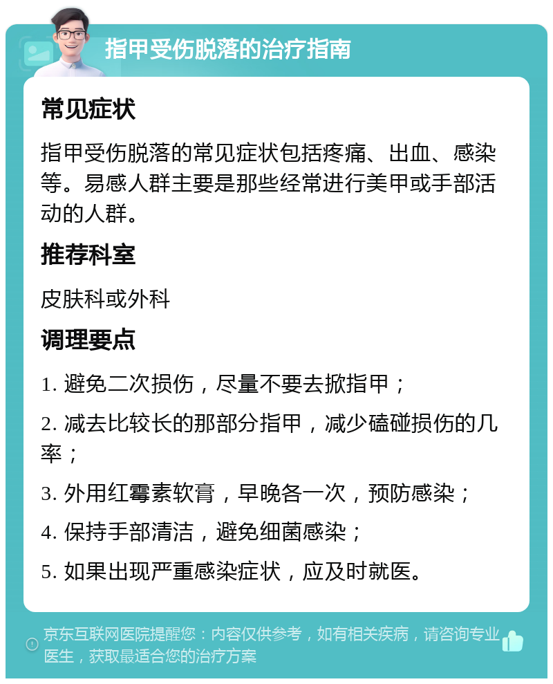 指甲受伤脱落的治疗指南 常见症状 指甲受伤脱落的常见症状包括疼痛、出血、感染等。易感人群主要是那些经常进行美甲或手部活动的人群。 推荐科室 皮肤科或外科 调理要点 1. 避免二次损伤，尽量不要去掀指甲； 2. 减去比较长的那部分指甲，减少磕碰损伤的几率； 3. 外用红霉素软膏，早晚各一次，预防感染； 4. 保持手部清洁，避免细菌感染； 5. 如果出现严重感染症状，应及时就医。