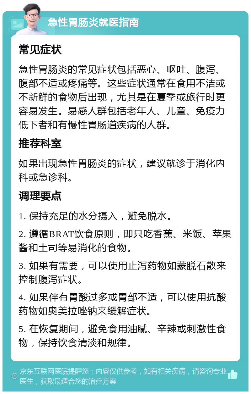 急性胃肠炎就医指南 常见症状 急性胃肠炎的常见症状包括恶心、呕吐、腹泻、腹部不适或疼痛等。这些症状通常在食用不洁或不新鲜的食物后出现，尤其是在夏季或旅行时更容易发生。易感人群包括老年人、儿童、免疫力低下者和有慢性胃肠道疾病的人群。 推荐科室 如果出现急性胃肠炎的症状，建议就诊于消化内科或急诊科。 调理要点 1. 保持充足的水分摄入，避免脱水。 2. 遵循BRAT饮食原则，即只吃香蕉、米饭、苹果酱和土司等易消化的食物。 3. 如果有需要，可以使用止泻药物如蒙脱石散来控制腹泻症状。 4. 如果伴有胃酸过多或胃部不适，可以使用抗酸药物如奥美拉唑钠来缓解症状。 5. 在恢复期间，避免食用油腻、辛辣或刺激性食物，保持饮食清淡和规律。