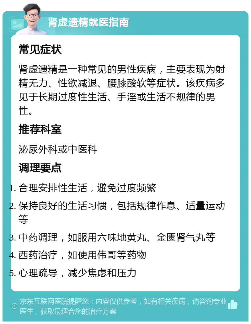 肾虚遗精就医指南 常见症状 肾虚遗精是一种常见的男性疾病，主要表现为射精无力、性欲减退、腰膝酸软等症状。该疾病多见于长期过度性生活、手淫或生活不规律的男性。 推荐科室 泌尿外科或中医科 调理要点 合理安排性生活，避免过度频繁 保持良好的生活习惯，包括规律作息、适量运动等 中药调理，如服用六味地黄丸、金匮肾气丸等 西药治疗，如使用伟哥等药物 心理疏导，减少焦虑和压力