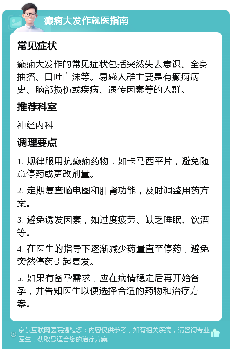 癫痫大发作就医指南 常见症状 癫痫大发作的常见症状包括突然失去意识、全身抽搐、口吐白沫等。易感人群主要是有癫痫病史、脑部损伤或疾病、遗传因素等的人群。 推荐科室 神经内科 调理要点 1. 规律服用抗癫痫药物，如卡马西平片，避免随意停药或更改剂量。 2. 定期复查脑电图和肝肾功能，及时调整用药方案。 3. 避免诱发因素，如过度疲劳、缺乏睡眠、饮酒等。 4. 在医生的指导下逐渐减少药量直至停药，避免突然停药引起复发。 5. 如果有备孕需求，应在病情稳定后再开始备孕，并告知医生以便选择合适的药物和治疗方案。