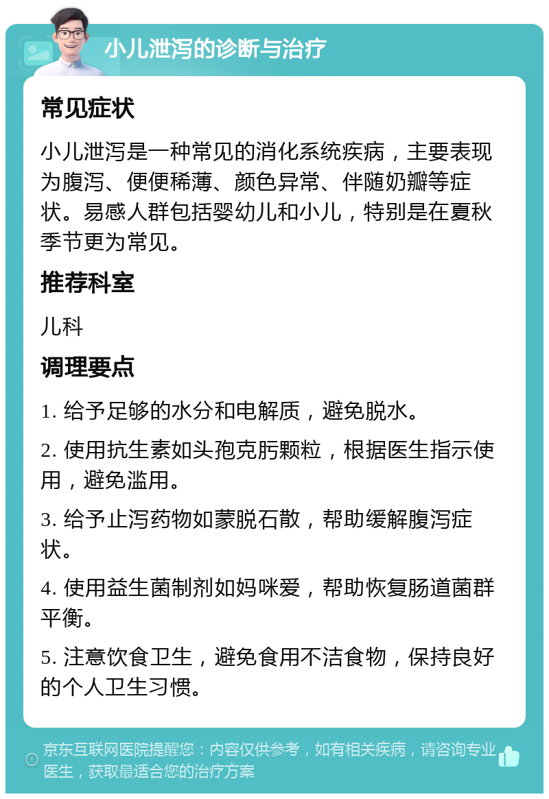 小儿泄泻的诊断与治疗 常见症状 小儿泄泻是一种常见的消化系统疾病，主要表现为腹泻、便便稀薄、颜色异常、伴随奶瓣等症状。易感人群包括婴幼儿和小儿，特别是在夏秋季节更为常见。 推荐科室 儿科 调理要点 1. 给予足够的水分和电解质，避免脱水。 2. 使用抗生素如头孢克肟颗粒，根据医生指示使用，避免滥用。 3. 给予止泻药物如蒙脱石散，帮助缓解腹泻症状。 4. 使用益生菌制剂如妈咪爱，帮助恢复肠道菌群平衡。 5. 注意饮食卫生，避免食用不洁食物，保持良好的个人卫生习惯。