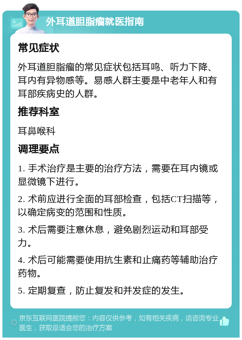 外耳道胆脂瘤就医指南 常见症状 外耳道胆脂瘤的常见症状包括耳鸣、听力下降、耳内有异物感等。易感人群主要是中老年人和有耳部疾病史的人群。 推荐科室 耳鼻喉科 调理要点 1. 手术治疗是主要的治疗方法，需要在耳内镜或显微镜下进行。 2. 术前应进行全面的耳部检查，包括CT扫描等，以确定病变的范围和性质。 3. 术后需要注意休息，避免剧烈运动和耳部受力。 4. 术后可能需要使用抗生素和止痛药等辅助治疗药物。 5. 定期复查，防止复发和并发症的发生。