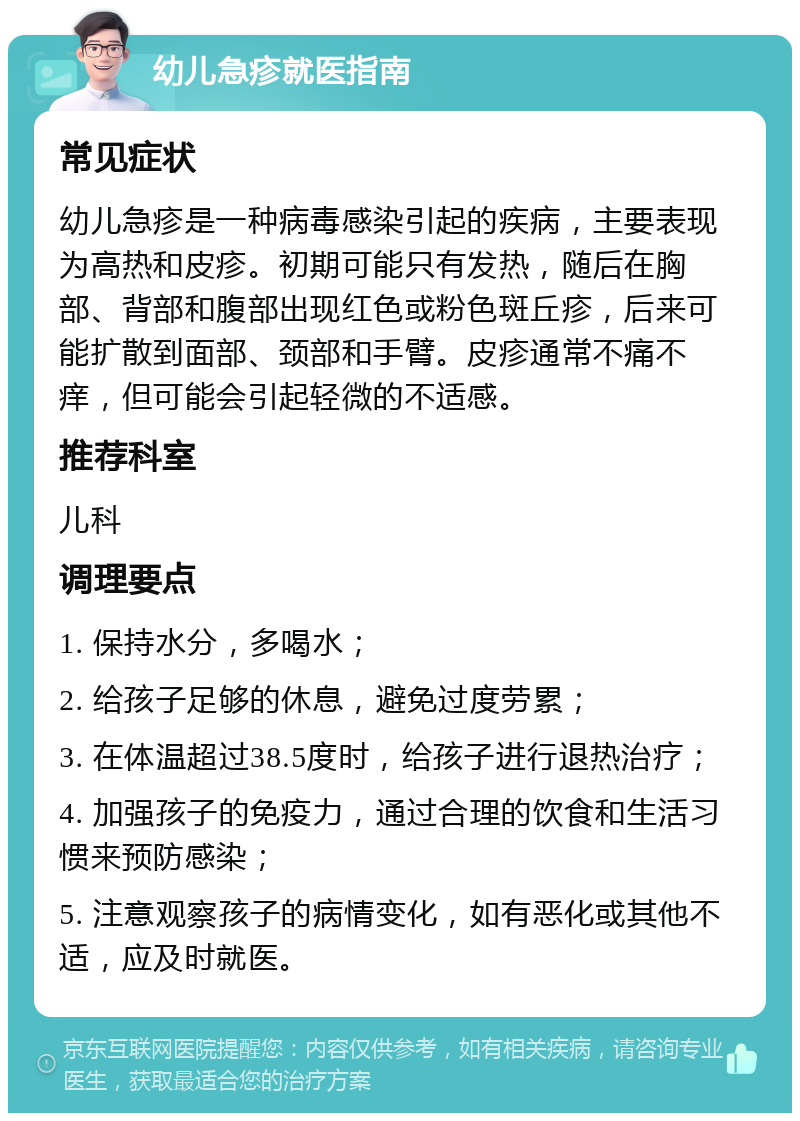 幼儿急疹就医指南 常见症状 幼儿急疹是一种病毒感染引起的疾病，主要表现为高热和皮疹。初期可能只有发热，随后在胸部、背部和腹部出现红色或粉色斑丘疹，后来可能扩散到面部、颈部和手臂。皮疹通常不痛不痒，但可能会引起轻微的不适感。 推荐科室 儿科 调理要点 1. 保持水分，多喝水； 2. 给孩子足够的休息，避免过度劳累； 3. 在体温超过38.5度时，给孩子进行退热治疗； 4. 加强孩子的免疫力，通过合理的饮食和生活习惯来预防感染； 5. 注意观察孩子的病情变化，如有恶化或其他不适，应及时就医。