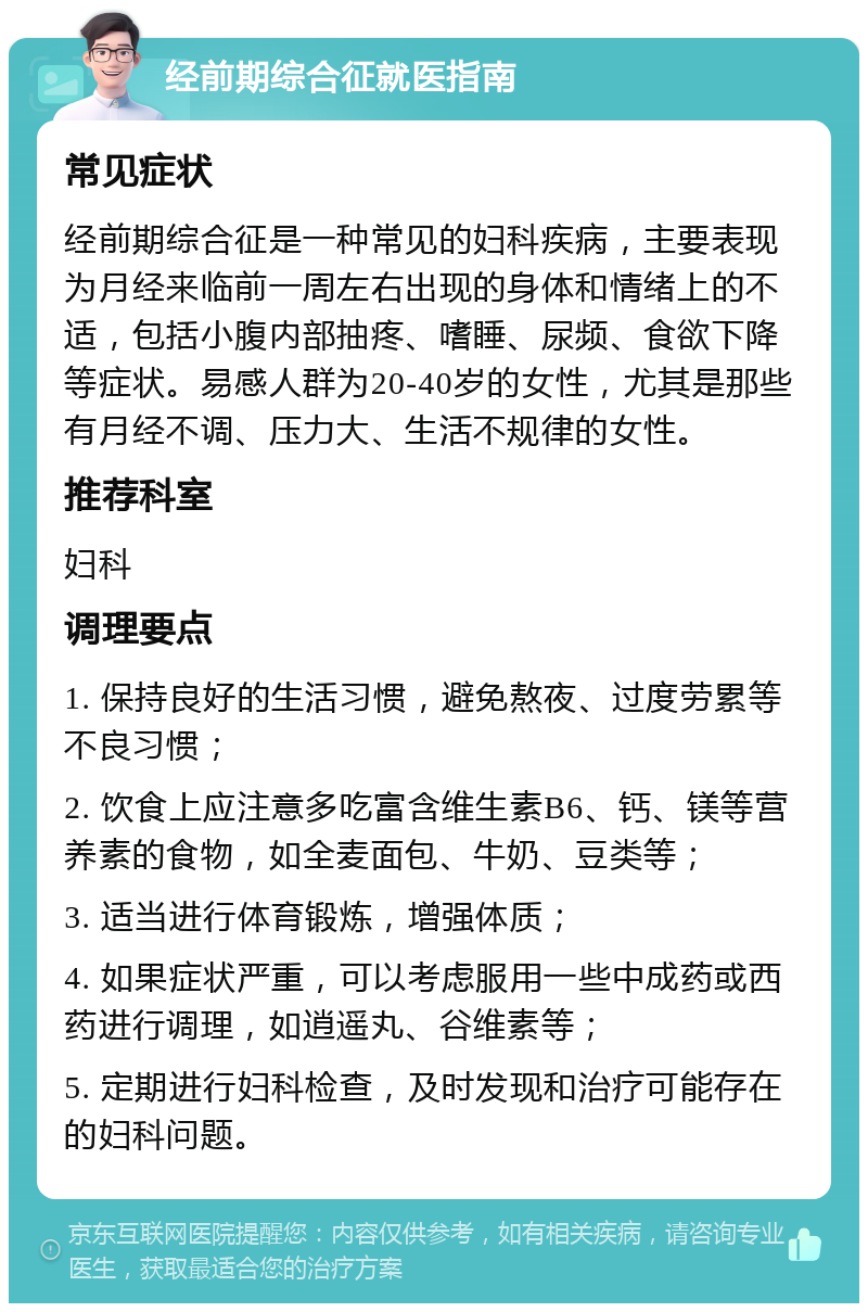 经前期综合征就医指南 常见症状 经前期综合征是一种常见的妇科疾病，主要表现为月经来临前一周左右出现的身体和情绪上的不适，包括小腹内部抽疼、嗜睡、尿频、食欲下降等症状。易感人群为20-40岁的女性，尤其是那些有月经不调、压力大、生活不规律的女性。 推荐科室 妇科 调理要点 1. 保持良好的生活习惯，避免熬夜、过度劳累等不良习惯； 2. 饮食上应注意多吃富含维生素B6、钙、镁等营养素的食物，如全麦面包、牛奶、豆类等； 3. 适当进行体育锻炼，增强体质； 4. 如果症状严重，可以考虑服用一些中成药或西药进行调理，如逍遥丸、谷维素等； 5. 定期进行妇科检查，及时发现和治疗可能存在的妇科问题。