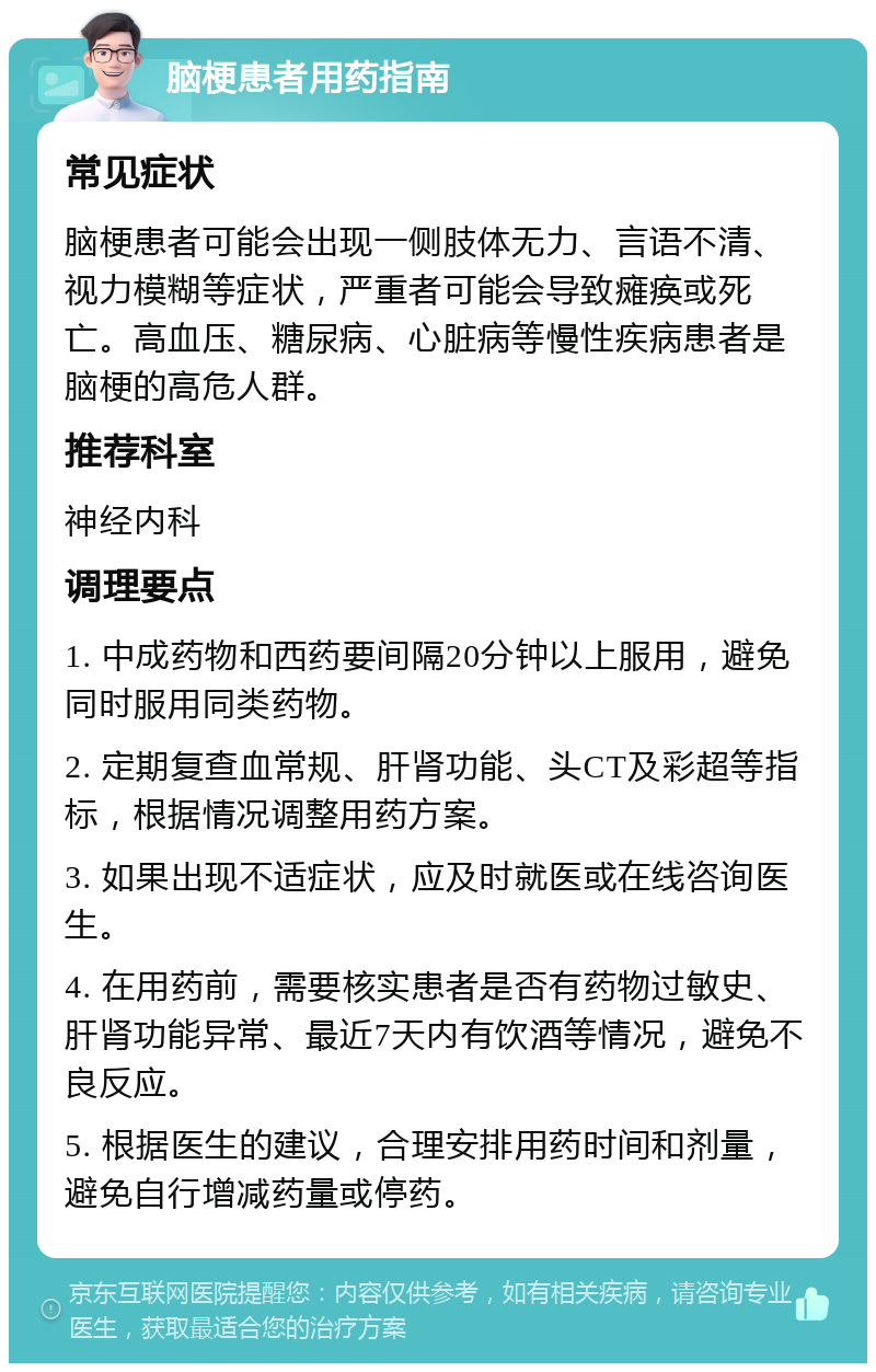 脑梗患者用药指南 常见症状 脑梗患者可能会出现一侧肢体无力、言语不清、视力模糊等症状，严重者可能会导致瘫痪或死亡。高血压、糖尿病、心脏病等慢性疾病患者是脑梗的高危人群。 推荐科室 神经内科 调理要点 1. 中成药物和西药要间隔20分钟以上服用，避免同时服用同类药物。 2. 定期复查血常规、肝肾功能、头CT及彩超等指标，根据情况调整用药方案。 3. 如果出现不适症状，应及时就医或在线咨询医生。 4. 在用药前，需要核实患者是否有药物过敏史、肝肾功能异常、最近7天内有饮酒等情况，避免不良反应。 5. 根据医生的建议，合理安排用药时间和剂量，避免自行增减药量或停药。