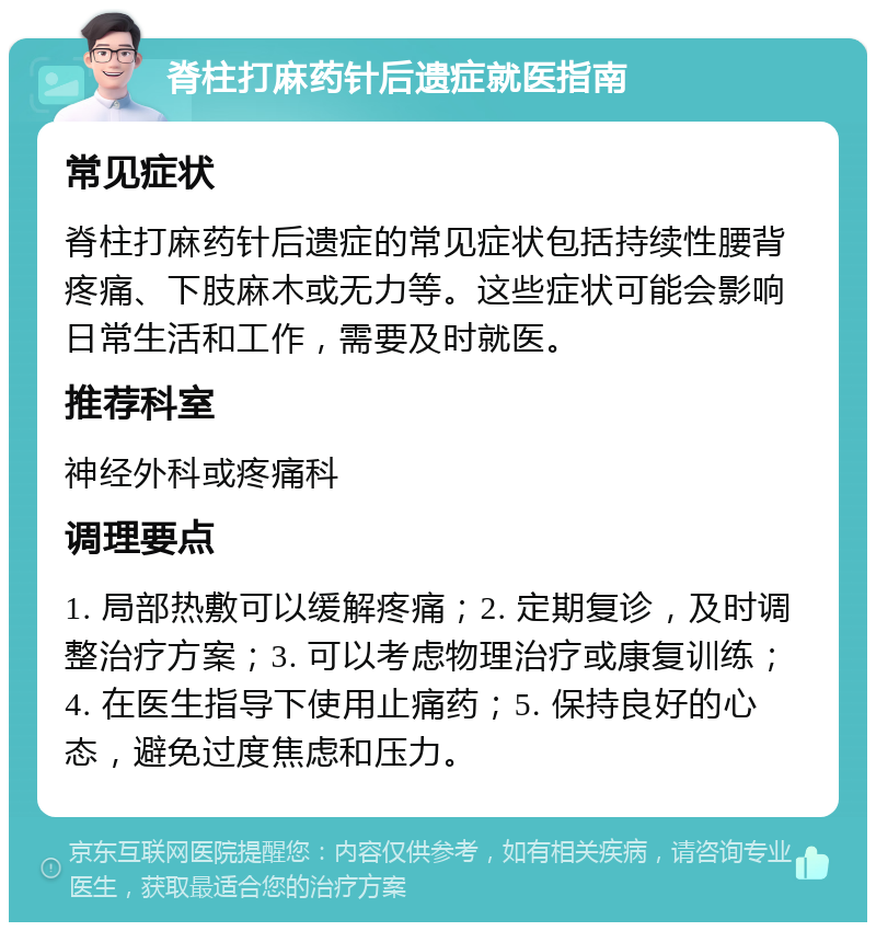 脊柱打麻药针后遗症就医指南 常见症状 脊柱打麻药针后遗症的常见症状包括持续性腰背疼痛、下肢麻木或无力等。这些症状可能会影响日常生活和工作，需要及时就医。 推荐科室 神经外科或疼痛科 调理要点 1. 局部热敷可以缓解疼痛；2. 定期复诊，及时调整治疗方案；3. 可以考虑物理治疗或康复训练；4. 在医生指导下使用止痛药；5. 保持良好的心态，避免过度焦虑和压力。