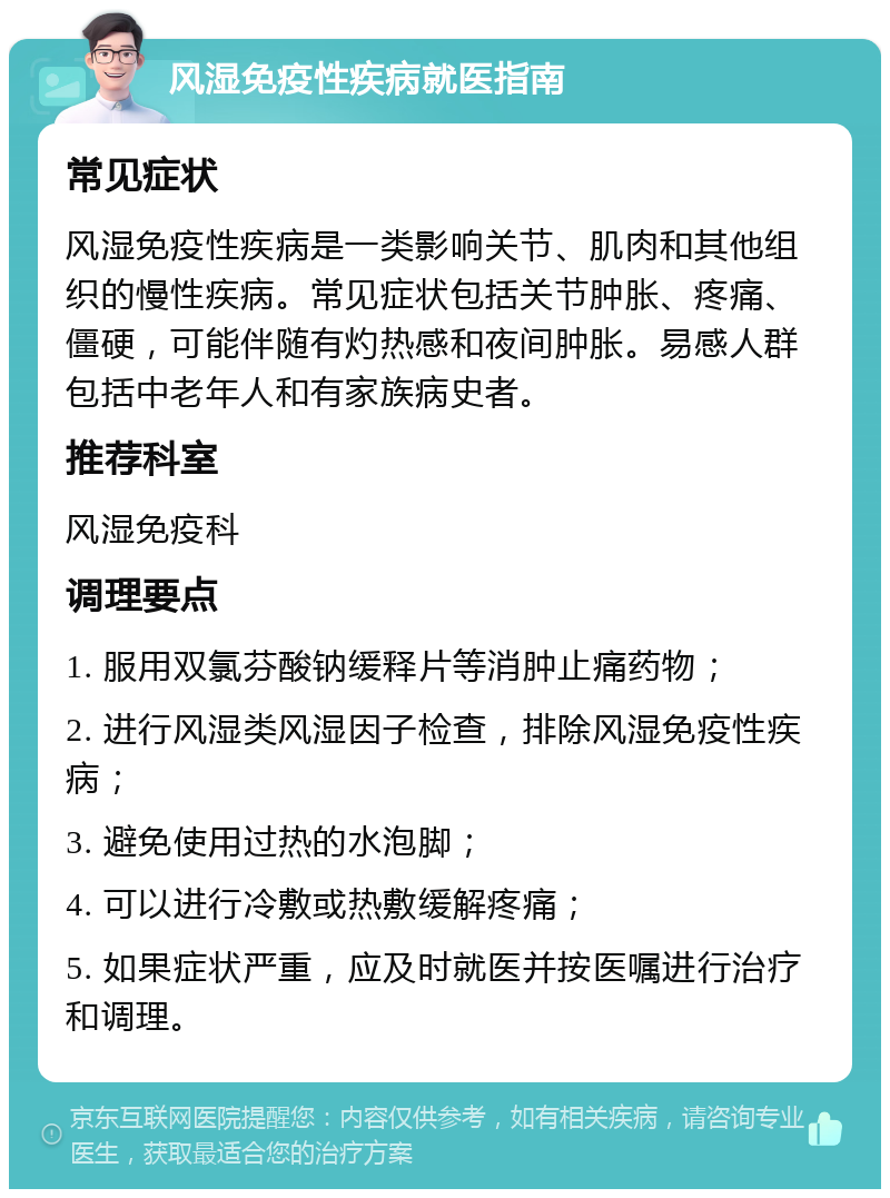 风湿免疫性疾病就医指南 常见症状 风湿免疫性疾病是一类影响关节、肌肉和其他组织的慢性疾病。常见症状包括关节肿胀、疼痛、僵硬，可能伴随有灼热感和夜间肿胀。易感人群包括中老年人和有家族病史者。 推荐科室 风湿免疫科 调理要点 1. 服用双氯芬酸钠缓释片等消肿止痛药物； 2. 进行风湿类风湿因子检查，排除风湿免疫性疾病； 3. 避免使用过热的水泡脚； 4. 可以进行冷敷或热敷缓解疼痛； 5. 如果症状严重，应及时就医并按医嘱进行治疗和调理。