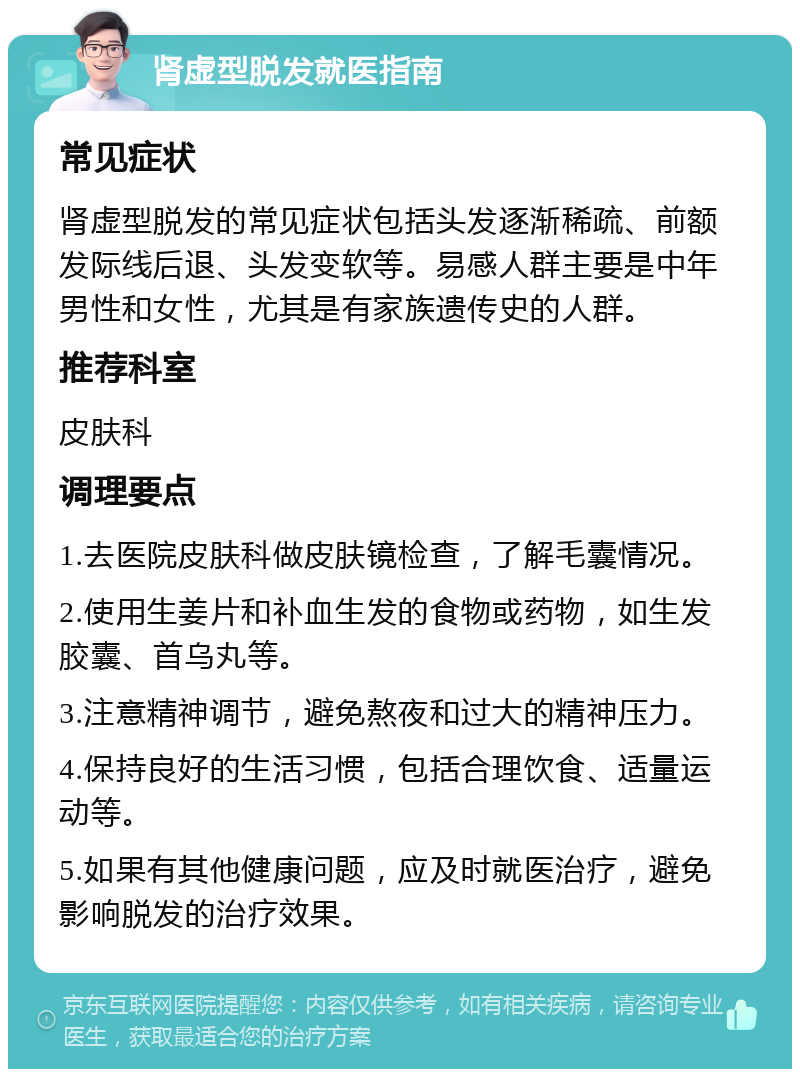 肾虚型脱发就医指南 常见症状 肾虚型脱发的常见症状包括头发逐渐稀疏、前额发际线后退、头发变软等。易感人群主要是中年男性和女性，尤其是有家族遗传史的人群。 推荐科室 皮肤科 调理要点 1.去医院皮肤科做皮肤镜检查，了解毛囊情况。 2.使用生姜片和补血生发的食物或药物，如生发胶囊、首乌丸等。 3.注意精神调节，避免熬夜和过大的精神压力。 4.保持良好的生活习惯，包括合理饮食、适量运动等。 5.如果有其他健康问题，应及时就医治疗，避免影响脱发的治疗效果。