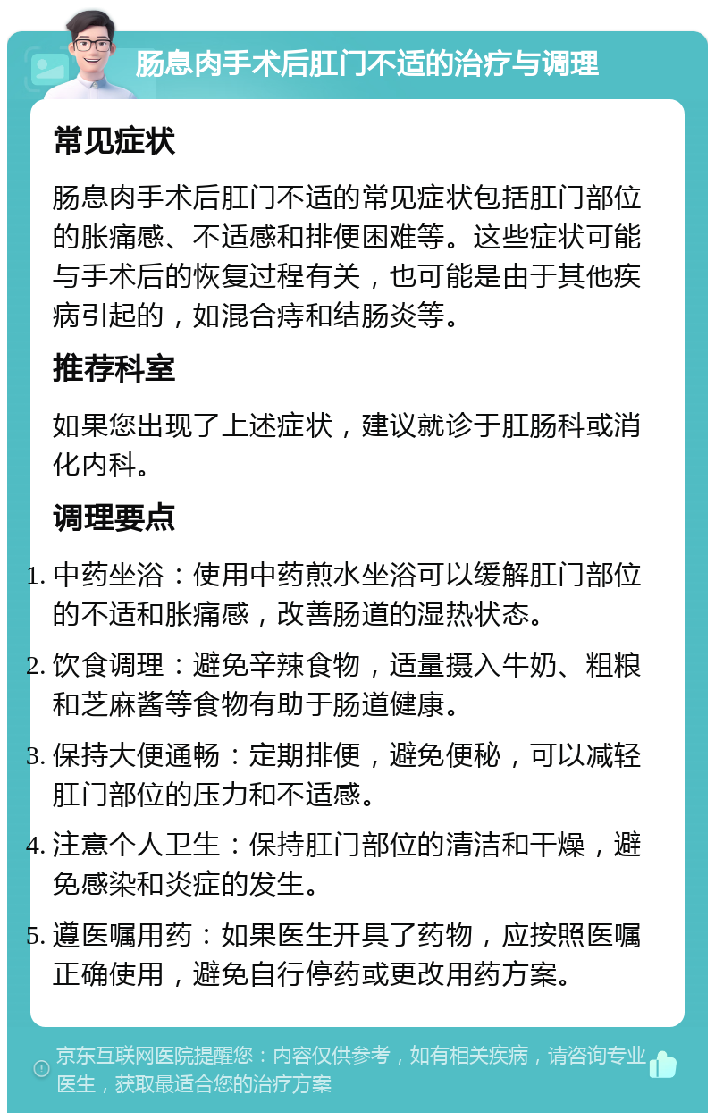 肠息肉手术后肛门不适的治疗与调理 常见症状 肠息肉手术后肛门不适的常见症状包括肛门部位的胀痛感、不适感和排便困难等。这些症状可能与手术后的恢复过程有关，也可能是由于其他疾病引起的，如混合痔和结肠炎等。 推荐科室 如果您出现了上述症状，建议就诊于肛肠科或消化内科。 调理要点 中药坐浴：使用中药煎水坐浴可以缓解肛门部位的不适和胀痛感，改善肠道的湿热状态。 饮食调理：避免辛辣食物，适量摄入牛奶、粗粮和芝麻酱等食物有助于肠道健康。 保持大便通畅：定期排便，避免便秘，可以减轻肛门部位的压力和不适感。 注意个人卫生：保持肛门部位的清洁和干燥，避免感染和炎症的发生。 遵医嘱用药：如果医生开具了药物，应按照医嘱正确使用，避免自行停药或更改用药方案。