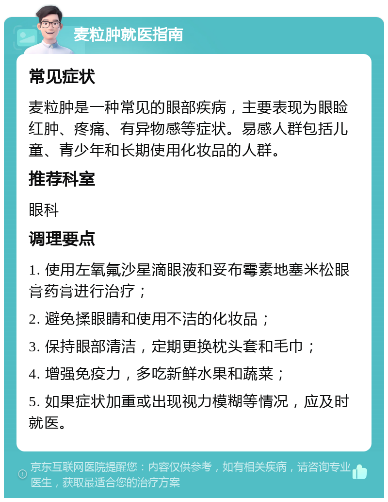 麦粒肿就医指南 常见症状 麦粒肿是一种常见的眼部疾病，主要表现为眼睑红肿、疼痛、有异物感等症状。易感人群包括儿童、青少年和长期使用化妆品的人群。 推荐科室 眼科 调理要点 1. 使用左氧氟沙星滴眼液和妥布霉素地塞米松眼膏药膏进行治疗； 2. 避免揉眼睛和使用不洁的化妆品； 3. 保持眼部清洁，定期更换枕头套和毛巾； 4. 增强免疫力，多吃新鲜水果和蔬菜； 5. 如果症状加重或出现视力模糊等情况，应及时就医。