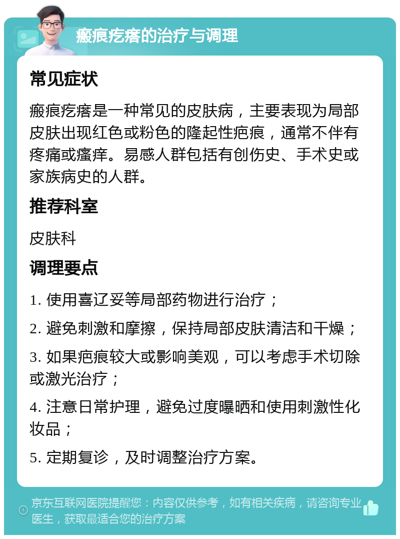 瘢痕疙瘩的治疗与调理 常见症状 瘢痕疙瘩是一种常见的皮肤病，主要表现为局部皮肤出现红色或粉色的隆起性疤痕，通常不伴有疼痛或瘙痒。易感人群包括有创伤史、手术史或家族病史的人群。 推荐科室 皮肤科 调理要点 1. 使用喜辽妥等局部药物进行治疗； 2. 避免刺激和摩擦，保持局部皮肤清洁和干燥； 3. 如果疤痕较大或影响美观，可以考虑手术切除或激光治疗； 4. 注意日常护理，避免过度曝晒和使用刺激性化妆品； 5. 定期复诊，及时调整治疗方案。