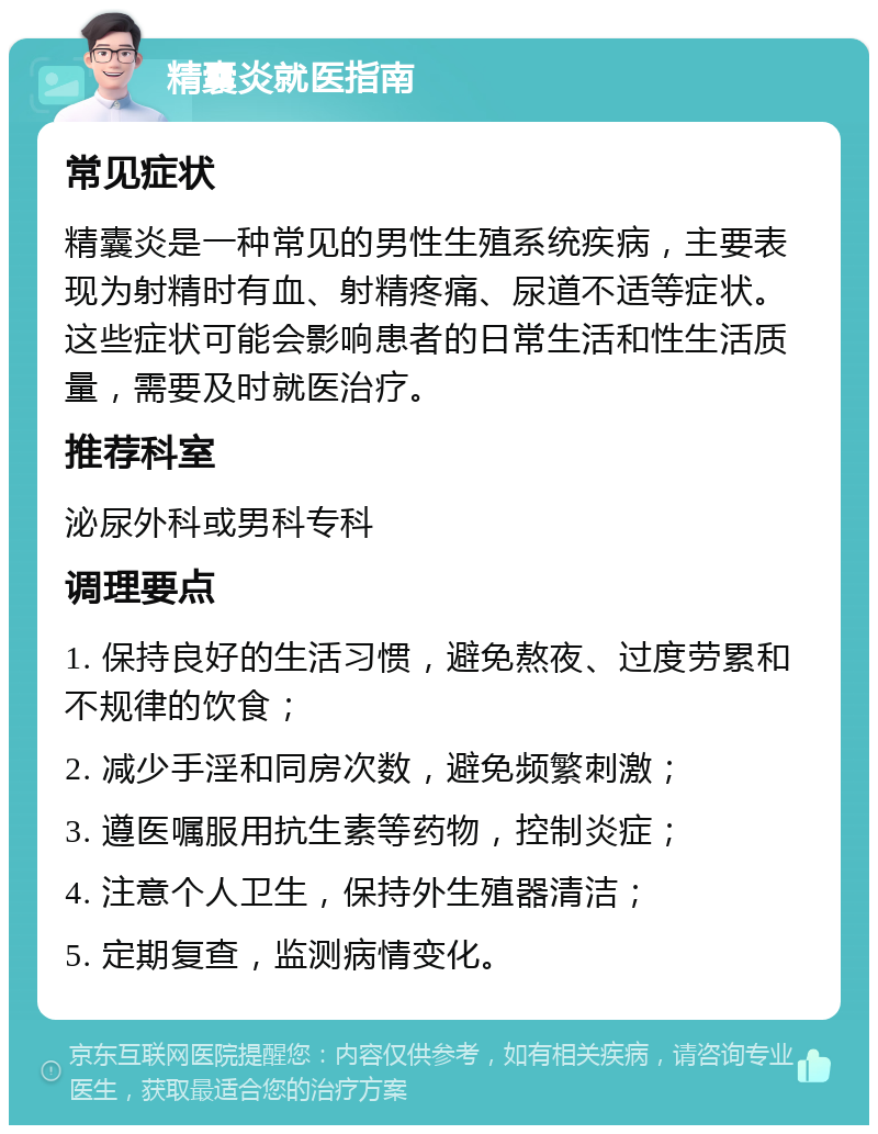 精囊炎就医指南 常见症状 精囊炎是一种常见的男性生殖系统疾病，主要表现为射精时有血、射精疼痛、尿道不适等症状。这些症状可能会影响患者的日常生活和性生活质量，需要及时就医治疗。 推荐科室 泌尿外科或男科专科 调理要点 1. 保持良好的生活习惯，避免熬夜、过度劳累和不规律的饮食； 2. 减少手淫和同房次数，避免频繁刺激； 3. 遵医嘱服用抗生素等药物，控制炎症； 4. 注意个人卫生，保持外生殖器清洁； 5. 定期复查，监测病情变化。