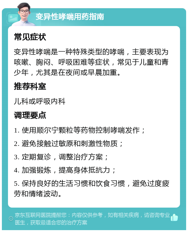 变异性哮喘用药指南 常见症状 变异性哮喘是一种特殊类型的哮喘，主要表现为咳嗽、胸闷、呼吸困难等症状，常见于儿童和青少年，尤其是在夜间或早晨加重。 推荐科室 儿科或呼吸内科 调理要点 1. 使用顺尔宁颗粒等药物控制哮喘发作； 2. 避免接触过敏原和刺激性物质； 3. 定期复诊，调整治疗方案； 4. 加强锻炼，提高身体抵抗力； 5. 保持良好的生活习惯和饮食习惯，避免过度疲劳和情绪波动。