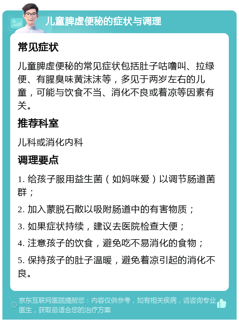 儿童脾虚便秘的症状与调理 常见症状 儿童脾虚便秘的常见症状包括肚子咕噜叫、拉绿便、有腥臭味黄沫沫等，多见于两岁左右的儿童，可能与饮食不当、消化不良或着凉等因素有关。 推荐科室 儿科或消化内科 调理要点 1. 给孩子服用益生菌（如妈咪爱）以调节肠道菌群； 2. 加入蒙脱石散以吸附肠道中的有害物质； 3. 如果症状持续，建议去医院检查大便； 4. 注意孩子的饮食，避免吃不易消化的食物； 5. 保持孩子的肚子温暖，避免着凉引起的消化不良。