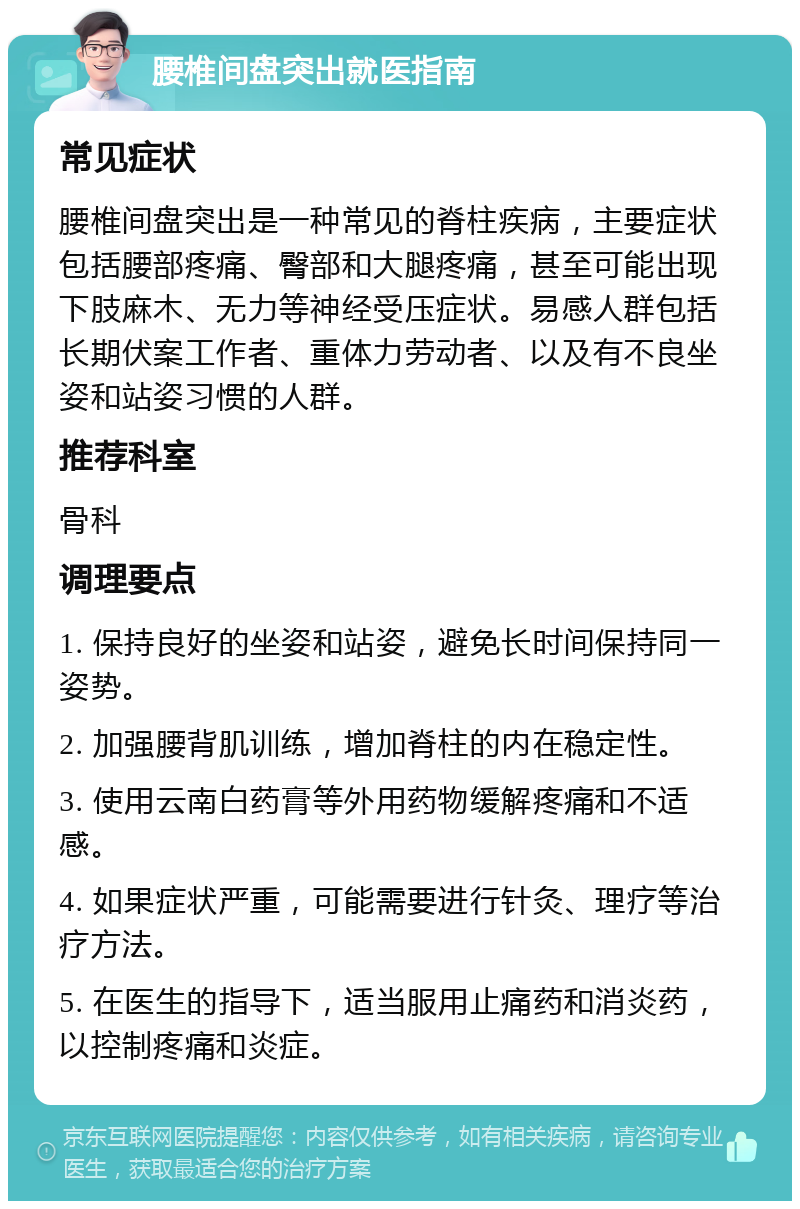 腰椎间盘突出就医指南 常见症状 腰椎间盘突出是一种常见的脊柱疾病，主要症状包括腰部疼痛、臀部和大腿疼痛，甚至可能出现下肢麻木、无力等神经受压症状。易感人群包括长期伏案工作者、重体力劳动者、以及有不良坐姿和站姿习惯的人群。 推荐科室 骨科 调理要点 1. 保持良好的坐姿和站姿，避免长时间保持同一姿势。 2. 加强腰背肌训练，增加脊柱的内在稳定性。 3. 使用云南白药膏等外用药物缓解疼痛和不适感。 4. 如果症状严重，可能需要进行针灸、理疗等治疗方法。 5. 在医生的指导下，适当服用止痛药和消炎药，以控制疼痛和炎症。